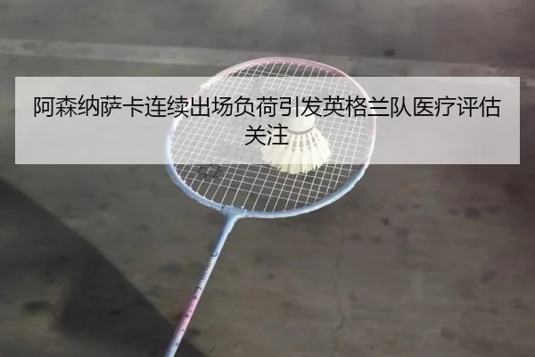 阿森纳萨卡连续出场负荷引发英格兰队医疗评估关注